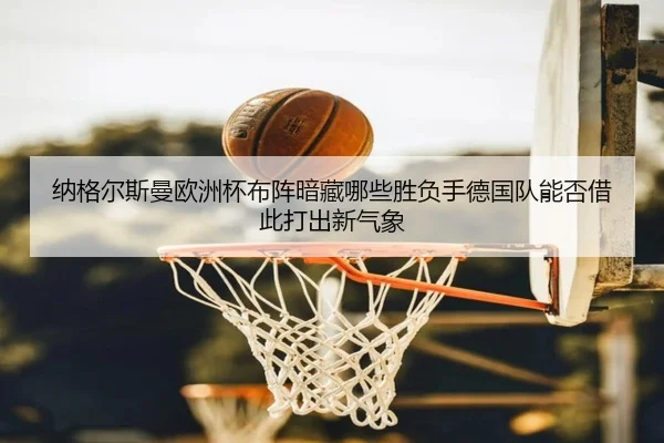 纳格尔斯曼欧洲杯布阵暗藏哪些胜负手德国队能否借此打出新气象