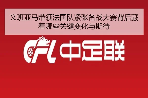 文班亚马带领法国队紧张备战大赛背后藏着哪些关键变化与期待